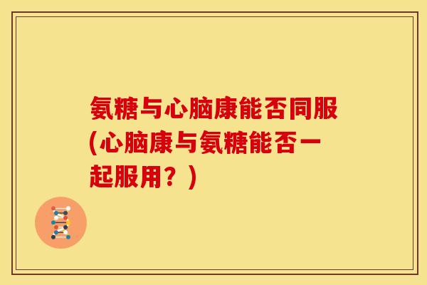 氨糖与心脑康能否同服(心脑康与氨糖能否一起服用？)