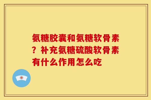 氨糖胶囊和氨糖软骨素？补充氨糖硫酸软骨素有什么作用怎么吃
