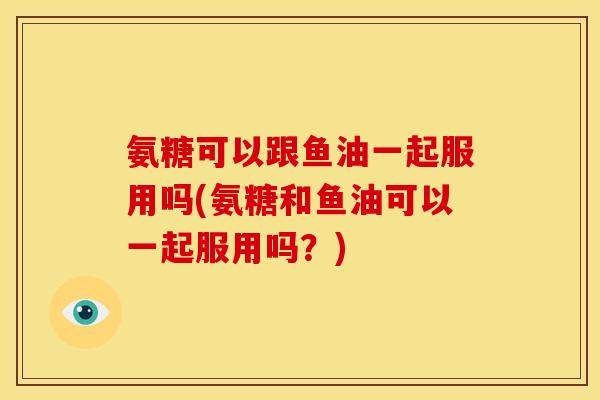 氨糖可以跟鱼油一起服用吗(氨糖和鱼油可以一起服用吗？)