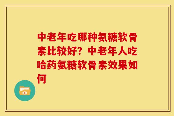 中老年吃哪种氨糖软骨素比较好？中老年人吃哈药氨糖软骨素效果如何