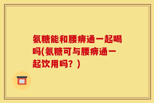 氨糖能和腰痹通一起喝吗(氨糖可与腰痹通一起饮用吗？)