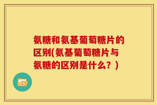 氨糖和氨基葡萄糖片的区别(氨基葡萄糖片与氨糖的区别是什么？)