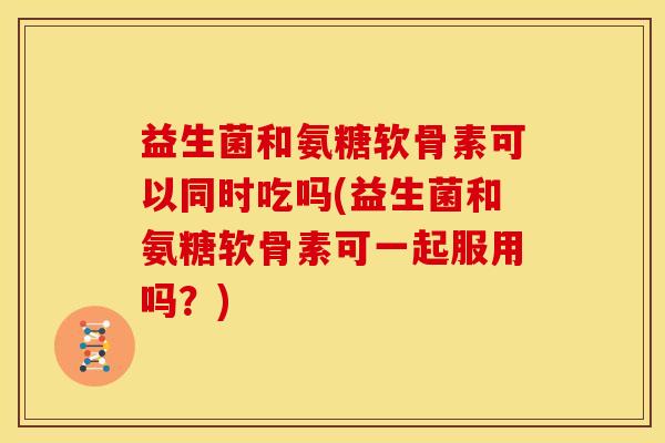 益生菌和氨糖软骨素可以同时吃吗(益生菌和氨糖软骨素可一起服用吗？)