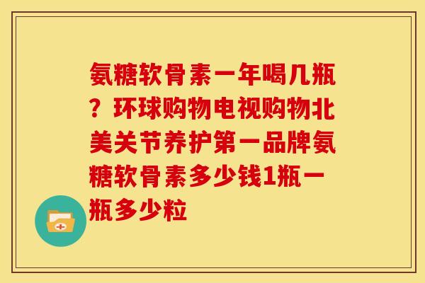 氨糖软骨素一年喝几瓶？环球购物电视购物北美关节养护第一品牌氨糖软骨素多少钱1瓶一瓶多少粒