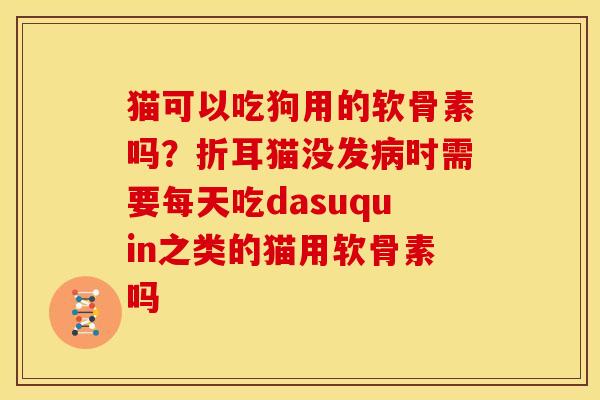 猫可以吃狗用的软骨素吗？折耳猫没发病时需要每天吃dasuquin之类的猫用软骨素吗