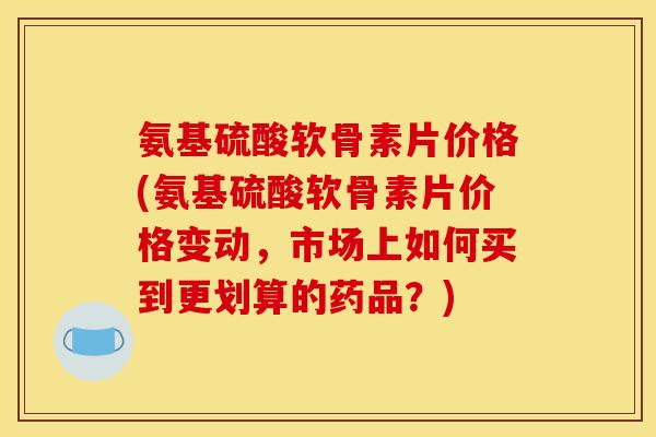 氨基硫酸软骨素片价格(氨基硫酸软骨素片价格变动，市场上如何买到更划算的药品？)