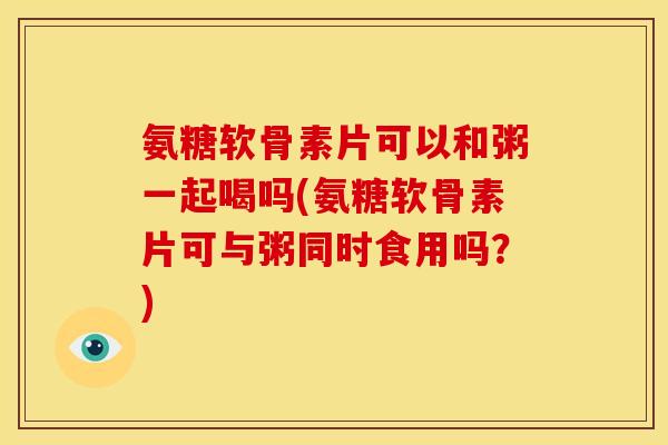 氨糖软骨素片可以和粥一起喝吗(氨糖软骨素片可与粥同时食用吗？)