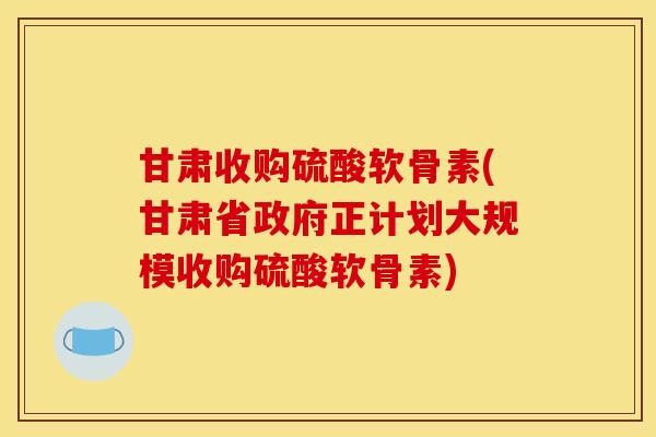 甘肃收购硫酸软骨素(甘肃省政府正计划大规模收购硫酸软骨素)