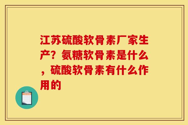 江苏硫酸软骨素厂家生产？氨糖软骨素是什么，硫酸软骨素有什么作用的