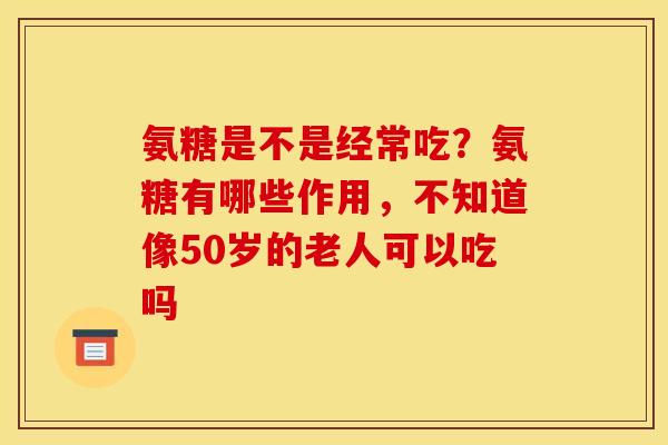 氨糖是不是经常吃？氨糖有哪些作用，不知道像50岁的老人可以吃吗