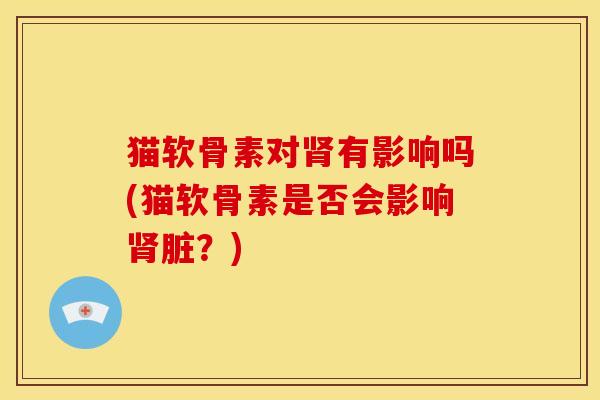 猫软骨素对肾有影响吗(猫软骨素是否会影响肾脏？)
