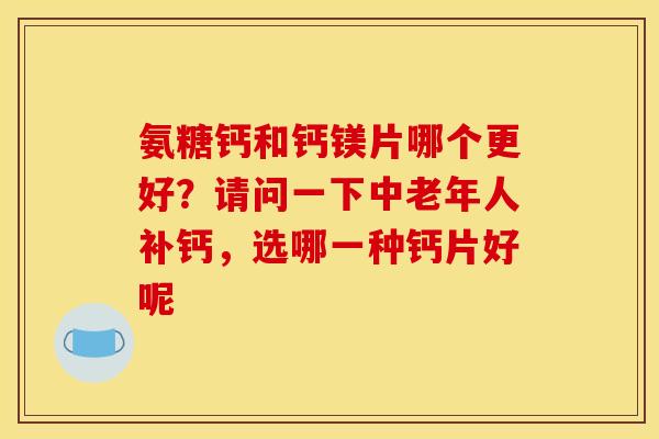 氨糖钙和钙镁片哪个更好？请问一下中老年人补钙，选哪一种钙片好呢