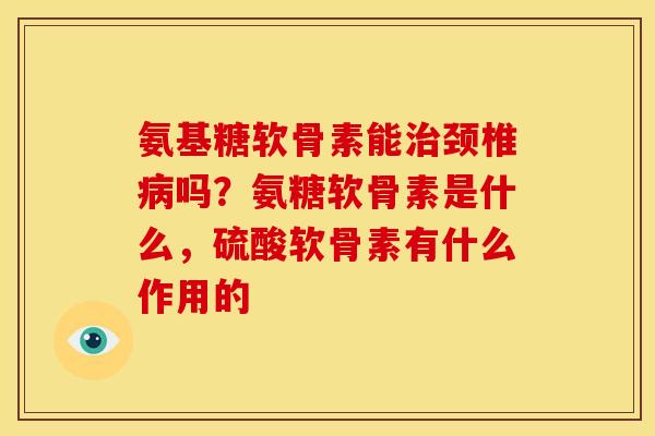 氨基糖软骨素能治颈椎病吗？氨糖软骨素是什么，硫酸软骨素有什么作用的