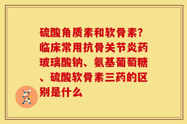 硫酸角质素和软骨素？临床常用抗骨关节炎药玻璃酸钠、氨基葡萄糖、硫酸软骨素三药的区别是什么