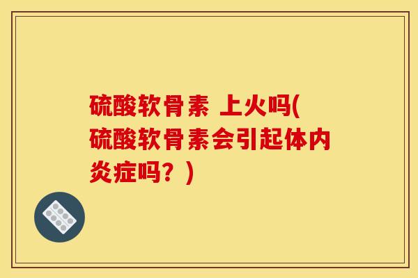 硫酸软骨素 上火吗(硫酸软骨素会引起体内炎症吗？)