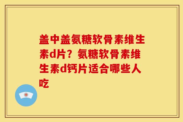 盖中盖氨糖软骨素维生素d片？氨糖软骨素维生素d钙片适合哪些人吃