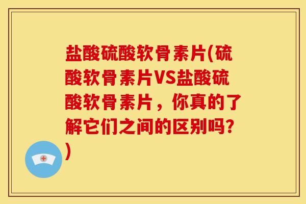 盐酸硫酸软骨素片(硫酸软骨素片VS盐酸硫酸软骨素片，你真的了解它们之间的区别吗？)
