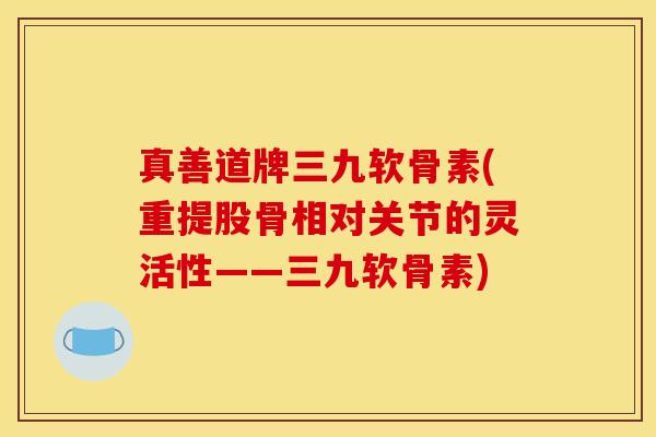 真善道牌三九软骨素(重提股骨相对关节的灵活性——三九软骨素)