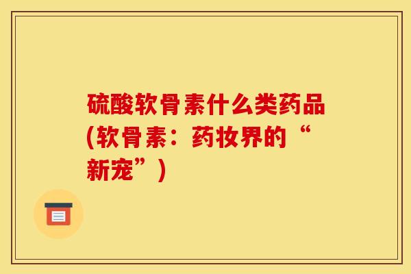 硫酸软骨素什么类药品(软骨素：药妆界的“新宠”)