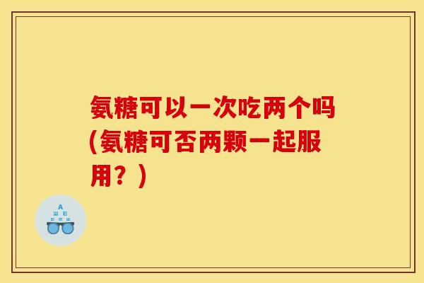 氨糖可以一次吃两个吗(氨糖可否两颗一起服用？)