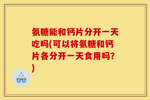 氨糖能和钙片分开一天吃吗(可以将氨糖和钙片各分开一天食用吗？)