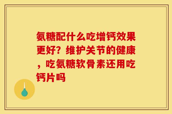 氨糖配什么吃增钙效果更好？维护关节的健康，吃氨糖软骨素还用吃钙片吗