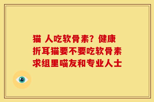 猫 人吃软骨素？健康折耳猫要不要吃软骨素求组里喵友和专业人士