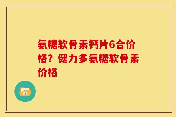 氨糖软骨素钙片6合价格？健力多氨糖软骨素价格