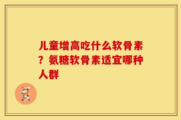儿童增高吃什么软骨素？氨糖软骨素适宜哪种人群
