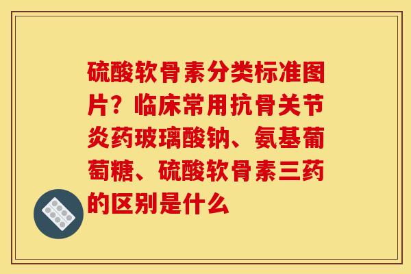 硫酸软骨素分类标准图片？临床常用抗骨关节炎药玻璃酸钠、氨基葡萄糖、硫酸软骨素三药的区别是什么