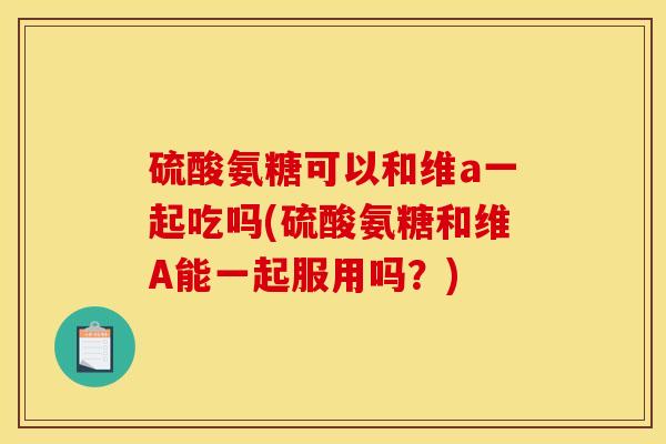 硫酸氨糖可以和维a一起吃吗(硫酸氨糖和维A能一起服用吗？)