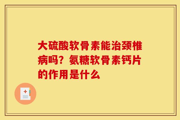 大硫酸软骨素能治颈椎病吗？氨糖软骨素钙片的作用是什么