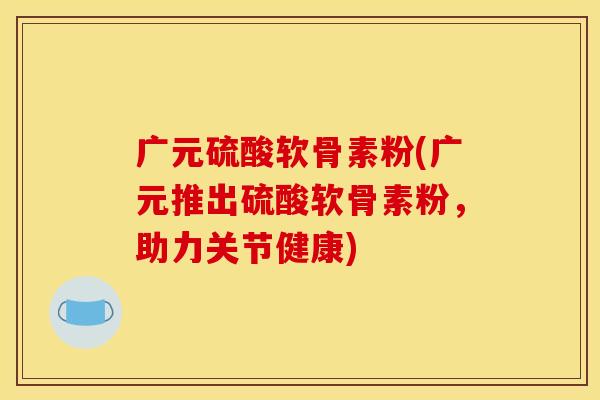 广元硫酸软骨素粉(广元推出硫酸软骨素粉，助力关节健康)