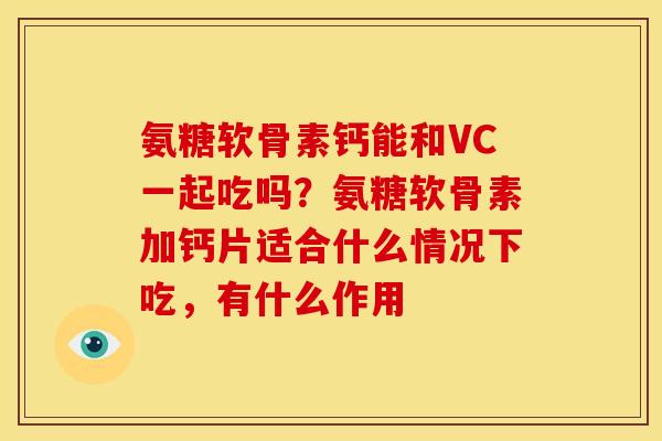 氨糖软骨素钙能和VC一起吃吗？氨糖软骨素加钙片适合什么情况下吃，有什么作用