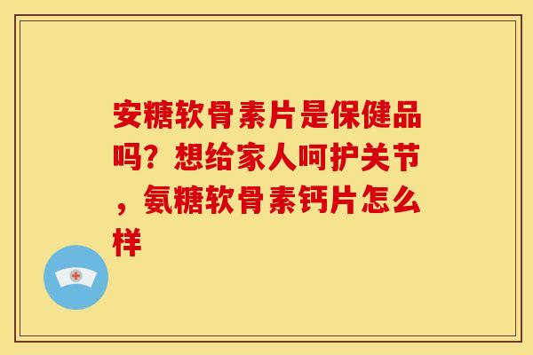 安糖软骨素片是保健品吗？想给家人呵护关节，氨糖软骨素钙片怎么样