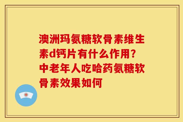 澳洲玛氨糖软骨素维生素d钙片有什么作用？中老年人吃哈药氨糖软骨素效果如何