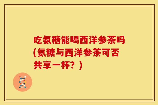 吃氨糖能喝西洋参茶吗(氨糖与西洋参茶可否共享一杯？)