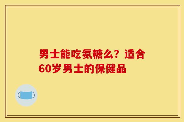 男士能吃氨糖么？适合60岁男士的保健品