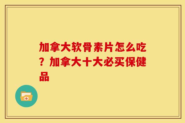加拿大软骨素片怎么吃？加拿大十大必买保健品