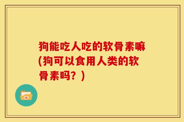 狗能吃人吃的软骨素嘛(狗可以食用人类的软骨素吗？)