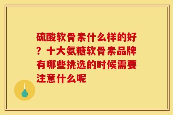 硫酸软骨素什么样的好？十大氨糖软骨素品牌有哪些挑选的时候需要注意什么呢