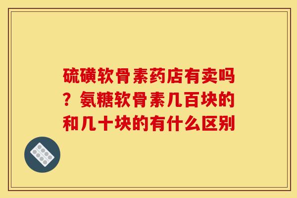 硫磺软骨素药店有卖吗？氨糖软骨素几百块的和几十块的有什么区别