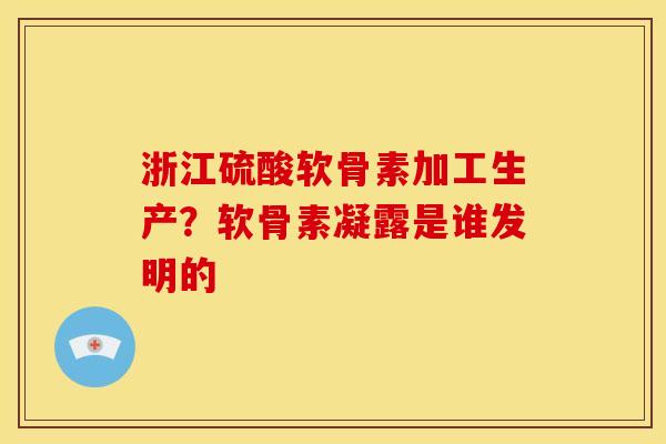浙江硫酸软骨素加工生产？软骨素凝露是谁发明的