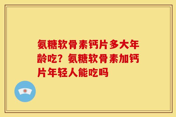 氨糖软骨素钙片多大年龄吃？氨糖软骨素加钙片年轻人能吃吗