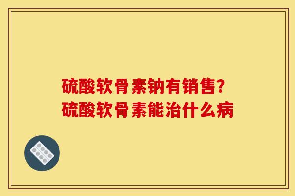 硫酸软骨素钠有销售？硫酸软骨素能治什么病