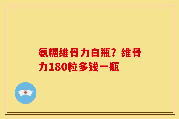 氨糖维骨力白瓶？维骨力180粒多钱一瓶