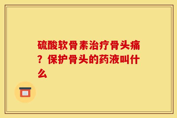 硫酸软骨素治疗骨头痛？保护骨头的药液叫什么