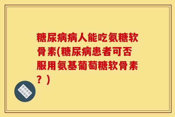 糖尿病病人能吃氨糖软骨素(糖尿病患者可否服用氨基葡萄糖软骨素？)