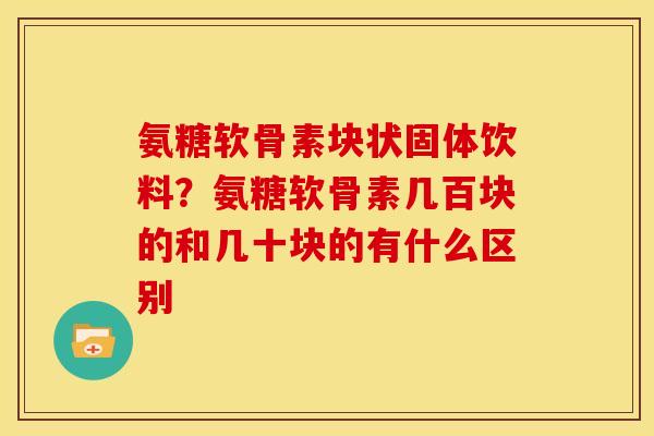 氨糖软骨素块状固体饮料？氨糖软骨素几百块的和几十块的有什么区别