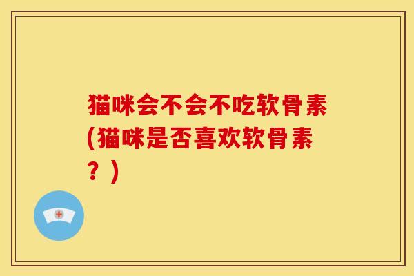 猫咪会不会不吃软骨素(猫咪是否喜欢软骨素？)